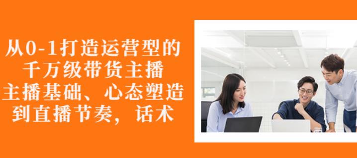 从0-1打造运营型的带货主播：主播基础、心态塑造，能力培养到直播节奏，话术进行全面讲解-知一项目网