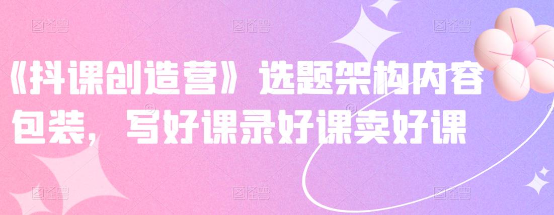 《抖课创造营》选题架构内容包装，写好课录好课卖好课-知一项目网