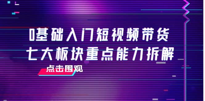 0基础入门短视频带货，七大板块重点能力拆解，7节精品课4小时干货-知一项目网