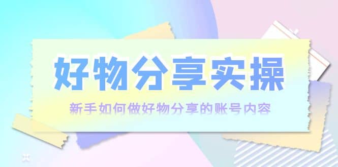 好物分享实操：新手如何做好物分享的账号内容，实操教学-知一项目网