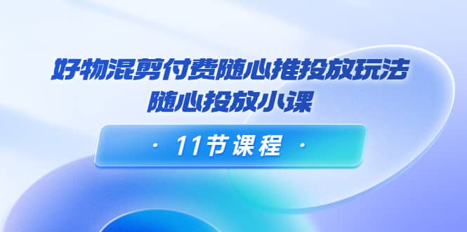 好物混剪付费随心推投放玩法，随心投放小课（11节课程）-知一项目网