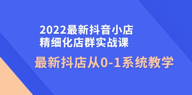 2022最新抖音小店精细化店群实战课，最新抖店从0-1系统教学-知一项目网
