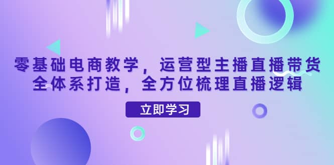 零基础电商教学，运营型主播直播带货全体系打造，全方位梳理直播逻辑-知一项目网