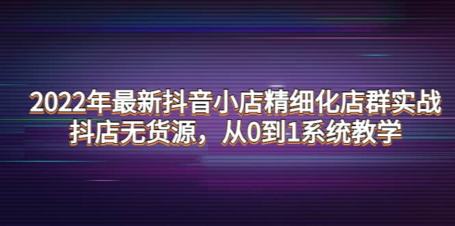 2022年最新抖音小店精细化店群实战，抖店无货源，从0到1系统教学-知一项目网