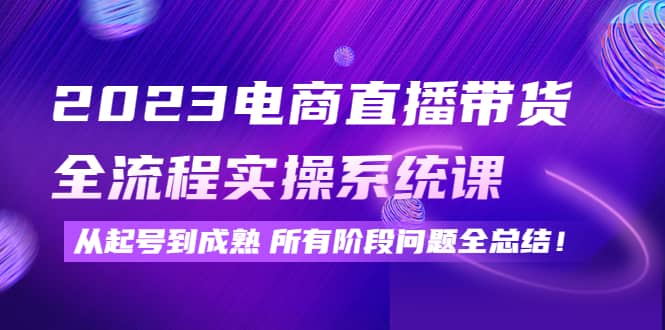 2023电商直播带货全流程实操系统课：从起号到成熟所有阶段问题全总结-知一项目网