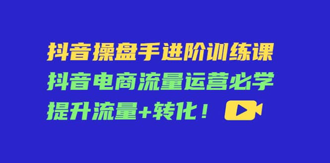 抖音操盘手进阶训练课：抖音电商流量运营必学，提升流量 转化-知一项目网