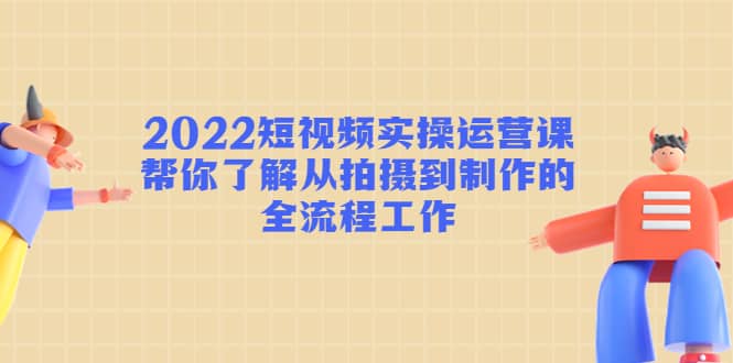 2022短视频实操运营课：帮你了解从拍摄到制作的全流程工作-知一项目网
