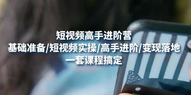 短视频高手进阶营：基础准备/短视频实操/高手进阶/变现落地，一套搞定-知一项目网