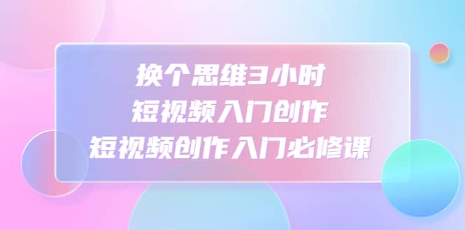换个思维3小时短视频入门创作，短视频创作入门必修课-知一项目网