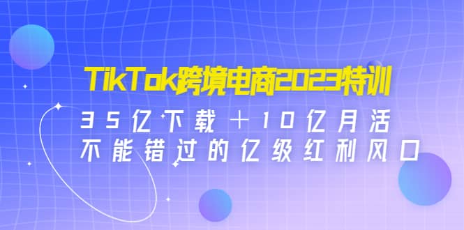 TikTok跨境电商2023特训：35亿下载＋10亿月活，不能错过的亿级红利风口-知一项目网