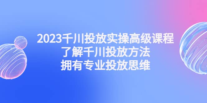 2023千川投放实操高级课程：了解千川投放方法，拥有专业投放思维-知一项目网