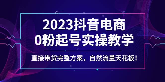 2023抖音电商0粉起号实操教学，直接带货完整方案，自然流量天花板-知一项目网