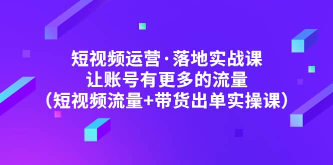 短视频运营·落地实战课 让账号有更多的流量（短视频流量 带货出单实操）-知一项目网