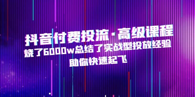 抖音付费投流·高级课程，烧了6000w总结了实战型投放经验，助你快速起飞-知一项目网