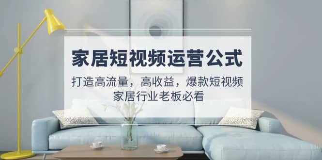 家居短视频运营公式：打造高流量，高收益，爆款短视频 家居行业老板必看-知一项目网