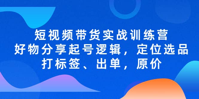 短视频带货实战训练营，好物分享起号逻辑，定位选品打标签、出单，原价-知一项目网