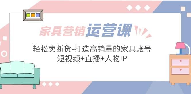 家具营销·运营实战 轻松卖断货-打造高销量的家具账号(短视频 直播 人物IP)-知一项目网