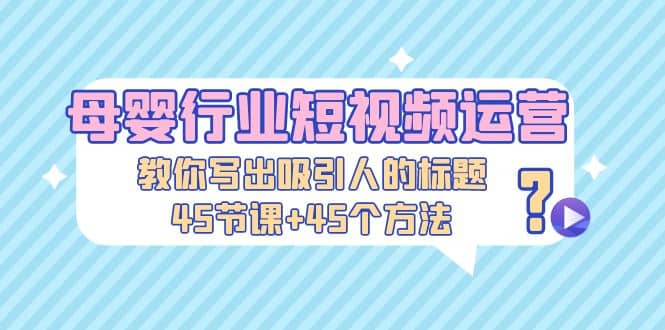 母婴行业短视频运营：教你写个吸引人的标题，45节课 45个方法-知一项目网
