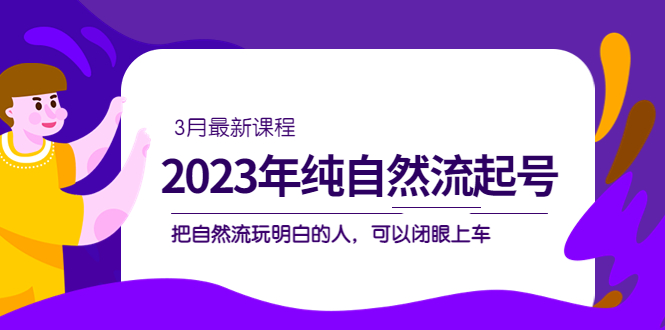 2023年纯自然流·起号课程，把自然流·玩明白的人 可以闭眼上车（3月更新）-知一项目网