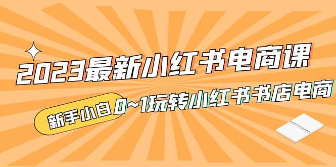 2023最新小红书·电商课，新手小白从0~1玩转小红书书店电商-知一项目网