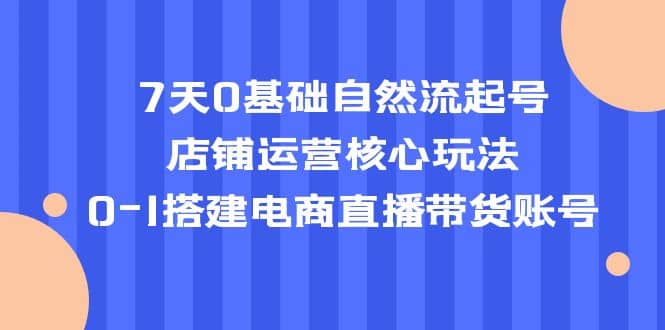 7天0基础自然流起号，店铺运营核心玩法，0-1搭建电商直播带货账号-知一项目网