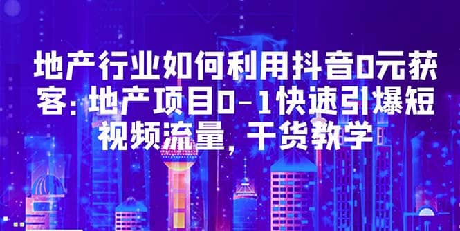 地产行业如何利用抖音0元获客：地产项目0-1快速引爆短视频流量，干货教学-知一项目网