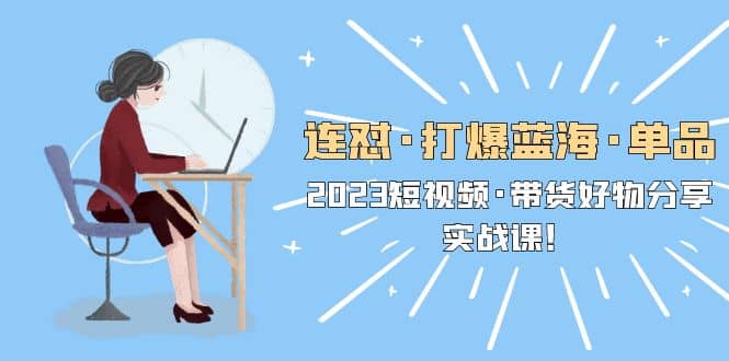 连怼·打爆蓝海·单品，2023短视频·带货好物分享·实战课-知一项目网