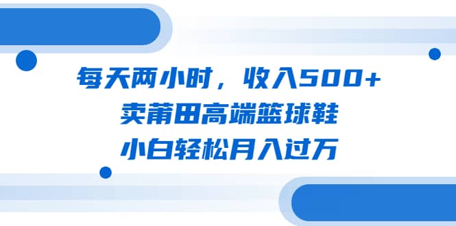 每天两小时，收入500 ，卖莆田高端篮球鞋，小白轻松月入过万（教程 素材）-知一项目网