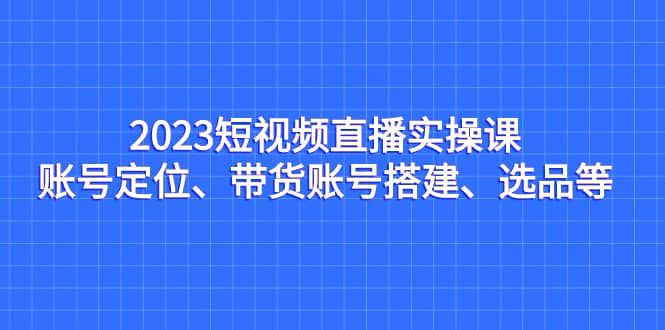 2023短视频直播实操课，账号定位、带货账号搭建、选品等-知一项目网