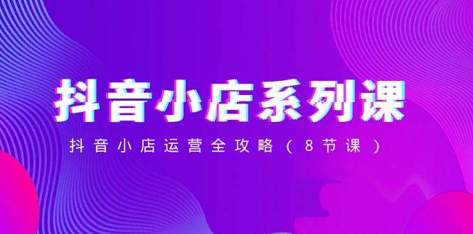 抖音小店-系列课，抖音小店运营全攻略（8节课）-白马科技
